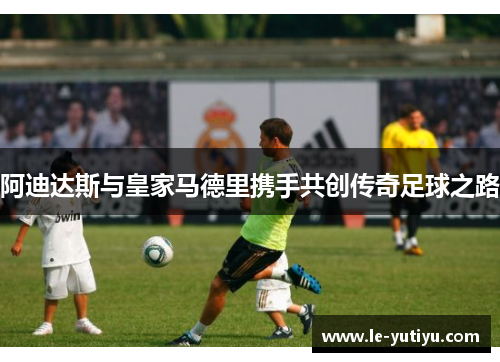 阿迪达斯与皇家马德里携手共创传奇足球之路