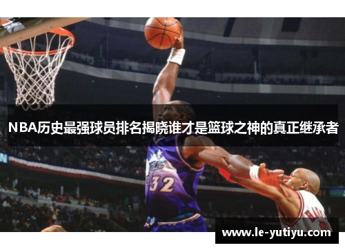 NBA历史最强球员排名揭晓谁才是篮球之神的真正继承者