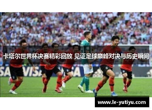 卡塔尔世界杯决赛精彩回放 见证足球巅峰对决与历史瞬间