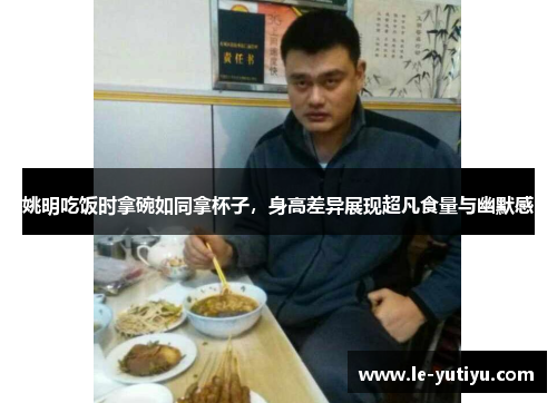 姚明吃饭时拿碗如同拿杯子，身高差异展现超凡食量与幽默感