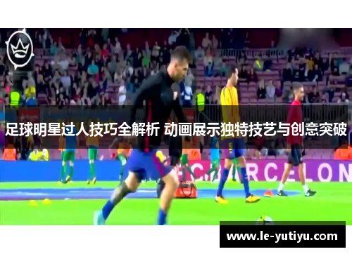 足球明星过人技巧全解析 动画展示独特技艺与创意突破