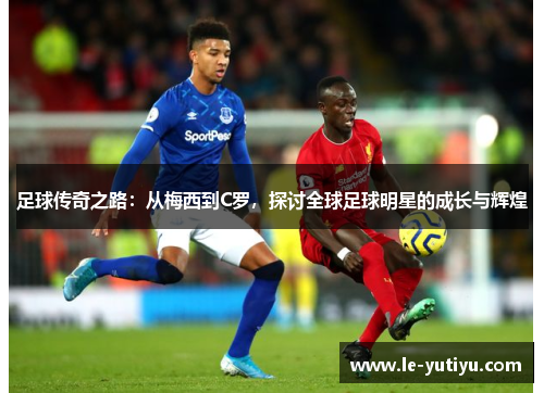 足球传奇之路：从梅西到C罗，探讨全球足球明星的成长与辉煌