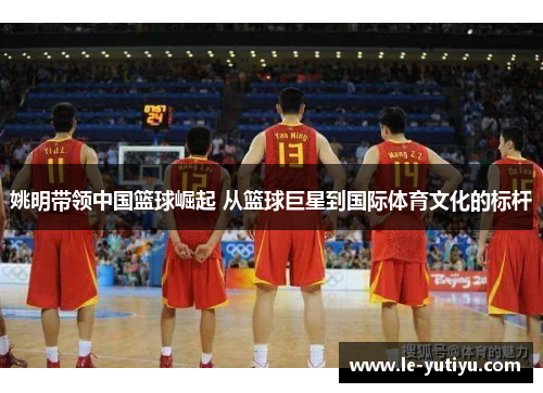 姚明带领中国篮球崛起 从篮球巨星到国际体育文化的标杆