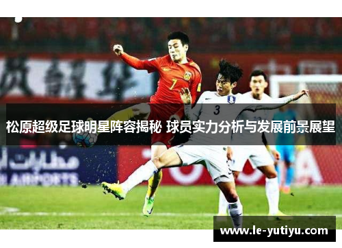 松原超级足球明星阵容揭秘 球员实力分析与发展前景展望