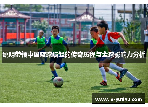 姚明带领中国篮球崛起的传奇历程与全球影响力分析