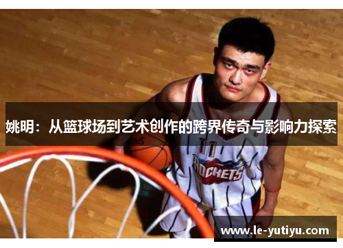 姚明：从篮球场到艺术创作的跨界传奇与影响力探索