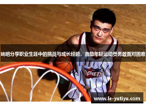 姚明分享职业生涯中的挑战与成长经验，激励年轻运动员勇敢面对困难