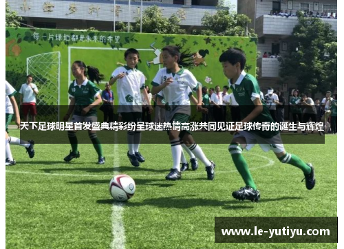 天下足球明星首发盛典精彩纷呈球迷热情高涨共同见证足球传奇的诞生与辉煌