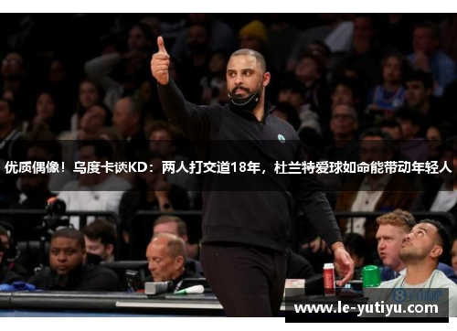 优质偶像！乌度卡谈KD：两人打交道18年，杜兰特爱球如命能带动年轻人