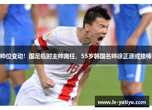 帅位变动！国足临时主帅离任，55岁韩国名帅徐正源或接棒