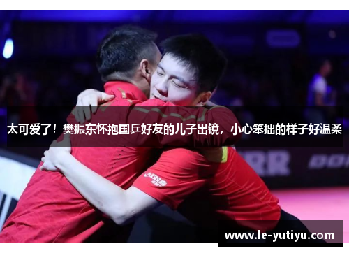 太可爱了！樊振东怀抱国乒好友的儿子出镜，小心笨拙的样子好温柔